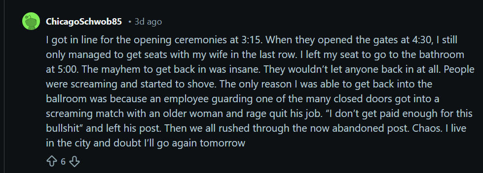 A Reddit post from a person who claims they barely got into the Opening Ceremony on Friday night after waiting in line for more than an hour. The poster also indicates getting back into the ceremony after a bathroom break was mayhem, with people rushing the doors as an employee left one.