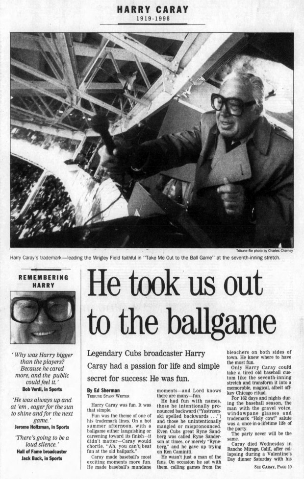 "The orphan from St. Louis, whose real name was Harry Christopher Carabina, died only a few days short of his birthday, March 1," the Tribune reported after Chicago Cubs broadcaster Harry Caray died on Feb. 18, 1998. "According to Who's Who in America, Caray was born in 1919, making him 78, but the Cubs' media guide lists his birth date as 1920. Even with those dates, there was always speculation that he was a few years older." (Chicago Tribune)