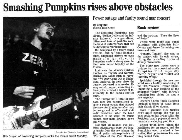 Despite a concert at the Riviera Theatre, 4746 N. Racine Ave., Chicago on Oct. 23, 1995 that was marred by a faulty sound system, the Smashing Pumpkins played a 13-song set of "Gibraltar-like hard rock" to celebrate the release of "Mellon Collie and the Infinite Sadness." For an encore the band was accompanied by Cheap Trick. (Chicago Tribune)