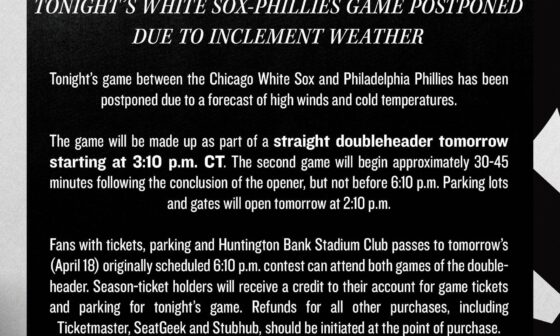 [White Sox] Tonight’s game between the #WhiteSox and Philadelphia Phillies has been postponed due to a forecast of high winds and cold temperatures. The game will be made up as part of a straight doubleheader tomorrow starting at 3:10 p.m. CT.