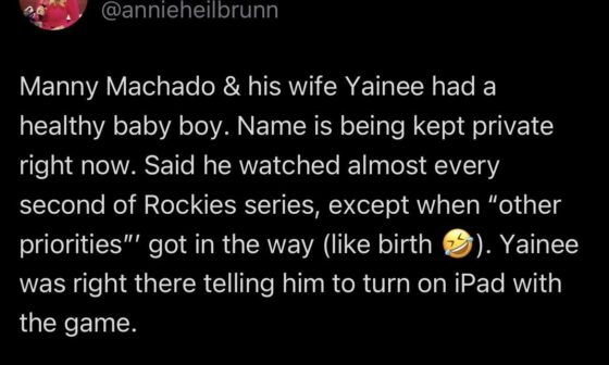 [Heilbrunn] Manny Machado & his wife Yainee had a healthy baby boy. Name is being kept private right now. Said he watched almost every second of Rockies series, except when “other priorities”’ got in the way (like birth 🤣). Yainee was right there telling him to turn on iPad with the game.