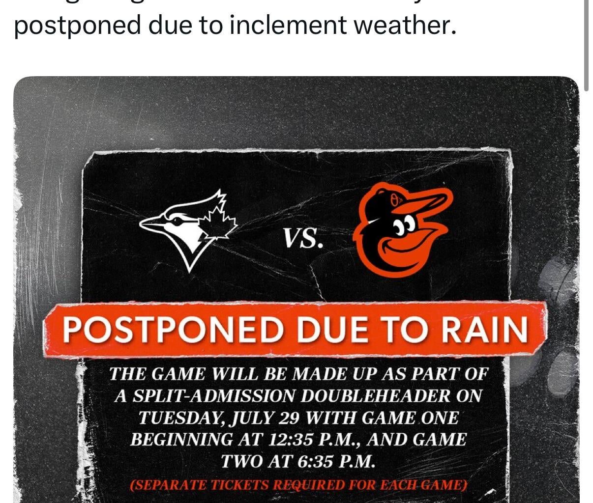 [Orioles] Tonight’s game versus the Blue Jays has been postponed due to inclement weather. The game will be made up as part of a split-admission doubleheader on Tuesday, July 29