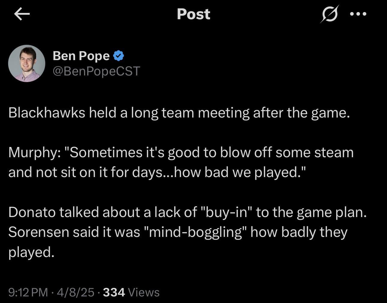 [Ben Pope] Blackhawks held a long team meeting after the game. Murphy: "Sometimes it's good to blow off some steam and not sit on it for days...how bad we played." Donato talked about a lack of "buy-in" to the game plan. Sorensen said it was "mind-boggling" how badly they played.