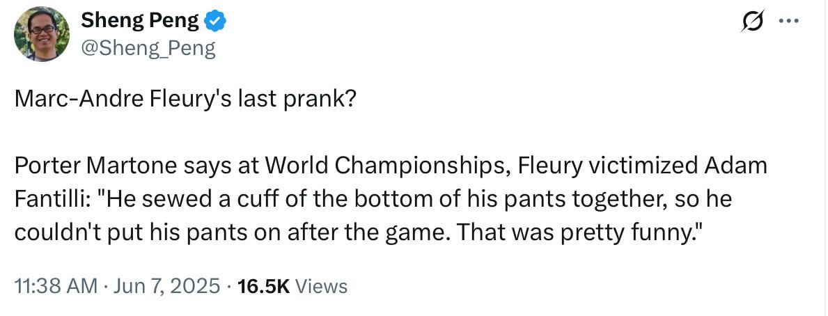 [Peng] Porter Martone says at World Championships, Fleury victimized Adam Fantilli: "He sewed a cuff of the bottom of his pants together, so he couldn't put his pants on after the game. That was pretty funny."
