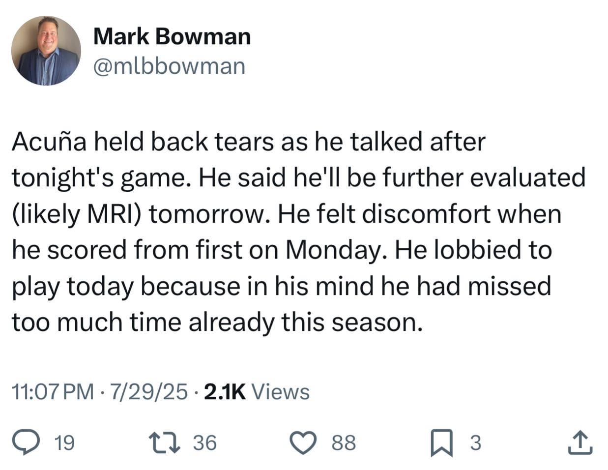 [Bowman] Acuña held back tears as he talked after tonight's game. He said he'll be further evaluated (likely MRI) tomorrow. He felt discomfort when he scored from first on Monday. He lobbied to play today because in his mind he had missed too much time already this season.