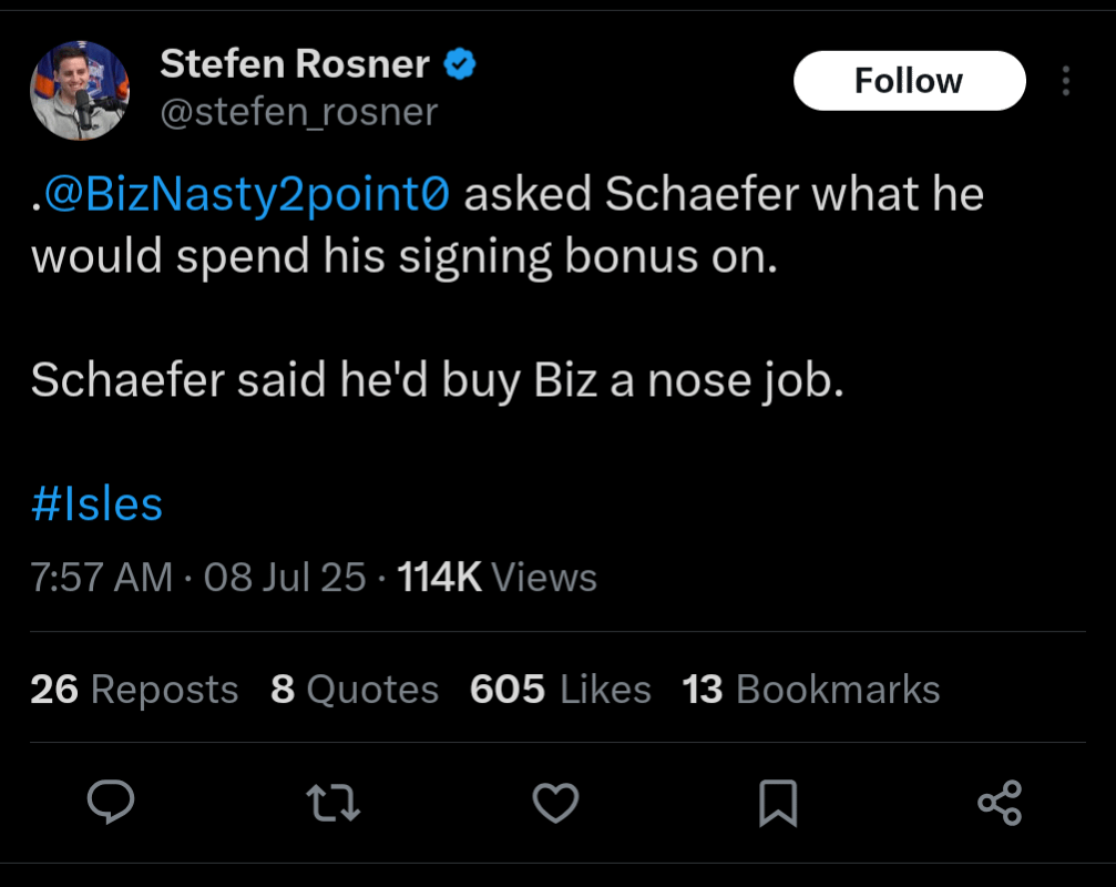 [Rosner] Paul Bissonnette asked Matthew Schaefer what he would spend his signing bonus on.

Schaefer said he'd buy Biz a nose job.