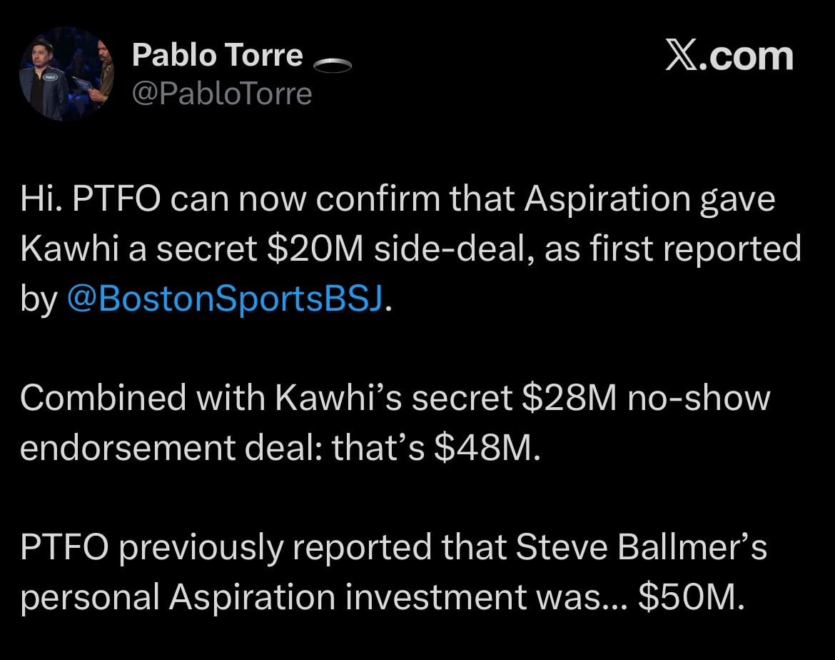 [Pablo Torre] PTFO can now confirm that Aspiration gave Kawhi a secret $20M side-deal. Combined with Kawhi’s secret $28M no-show endorsement deal: that’s $48M. PTFO previously reported that Steve Ballmer’s personal Aspiration investment was... $50M.