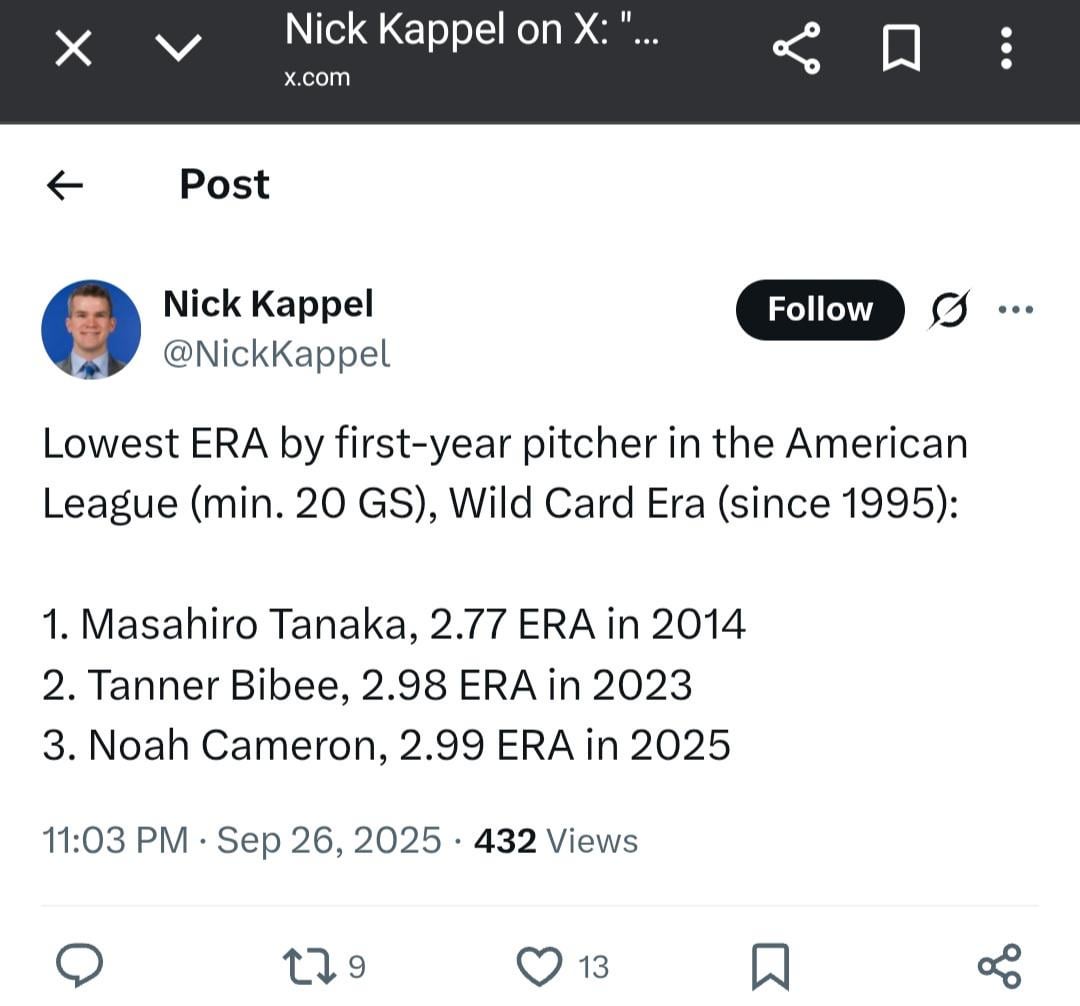 [Nick Kappel] Lowest ERA by first-year pitcher in the American League (min. 20 GS), Wild Card Era (since 1995): 1. Masahiro Tanaka, 2.77 ERA in 2014; 2. Tanner Bibee, 2.98 ERA in 2023; and 3. Noah Cameron, 2.99 ERA in 2025