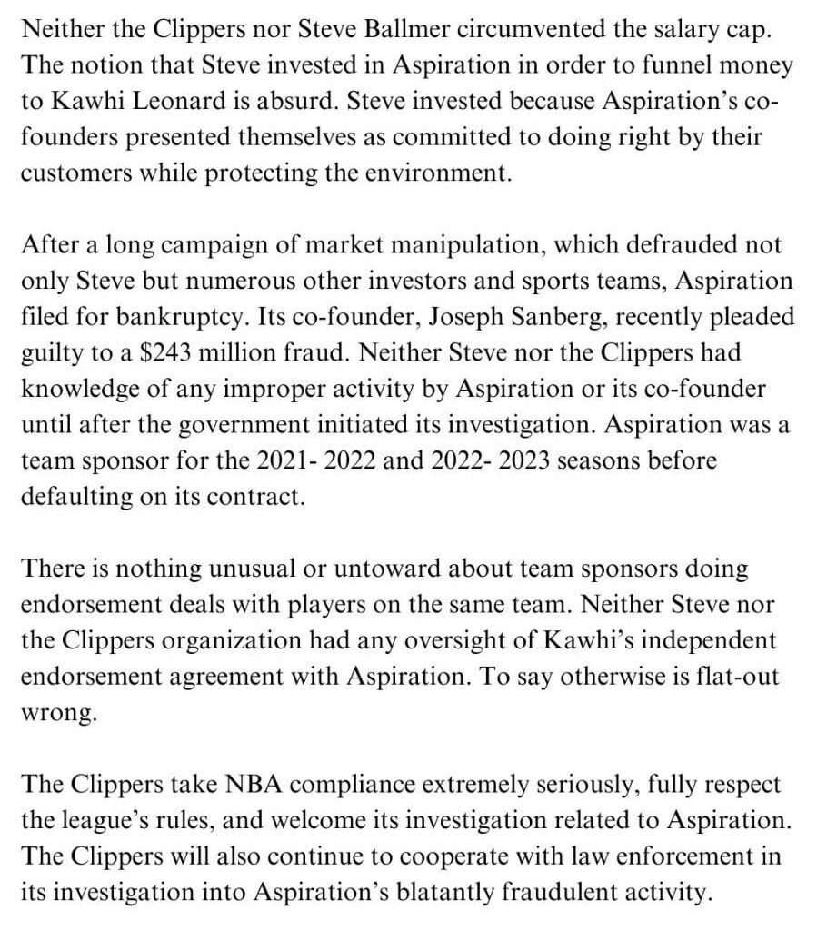 [Charania]: Clippers statement: Neither the Clippers nor Steve Ballmer circumvented the salary cap. The notion that Steve invested in Aspiration in order to funnel money to Kawhi Leonard is absurd. Steve invested because Aspiration's co- founders presented themselves as committed to doing right
