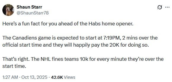[Shaun Starr] Fun fact: The Canadiens home opener is expected to start at 7:19PM, 2 mins over the official start time and they will happily pay the 20K for doing so. That's right. The NHL fines teams 10k for every minute they're over the start time