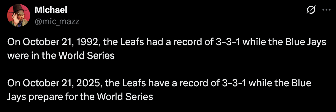 [Michael] On October 21, 1992, the Leafs had a record of 3-3-1 while the Blue Jays were in the World Series. On October 21, 2025, the Leafs have a record of 3-3-1 while the Blue Jays prepare for the World Series.
