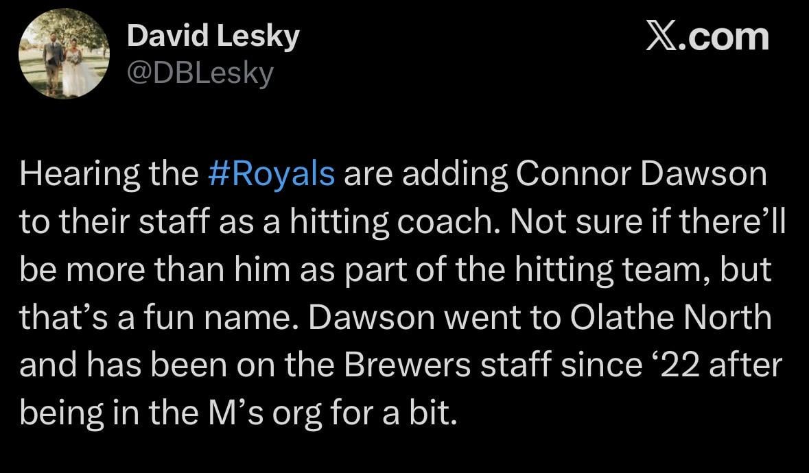 [Lesky] “ Hearing the #Royals are adding Connor Dawson to their staff as a hitting coach. Not sure if there’ll be more than him as part of the hitting team, but that’s a fun name. Dawson went to Olathe North and has been on the Brewers staff since ‘22 after being in the M’s org for a bit.”