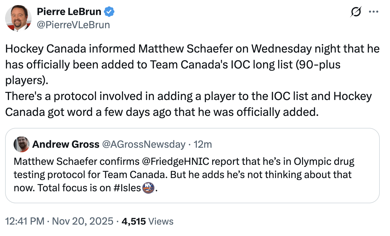 [LeBrun] Hockey Canada informed Matthew Schaefer on Wednesday night that he has officially been added to Team Canada's IOC long list (90-plus players). 
There's a protocol involved in adding a player to the IOC list and Hockey Canada got word a few days ago that he was officially added.