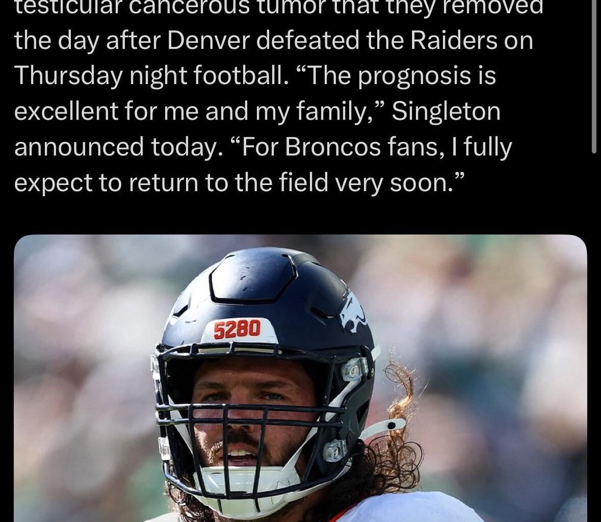[Schefter] After a random drug test two weeks ago, doctors discovered that Broncos LB Alex Singleton had a testicular cancerous tumor that they removed the day after Denver defeated the Raiders on Thursday night football. “The prognosis is excellent for me and my family,”…