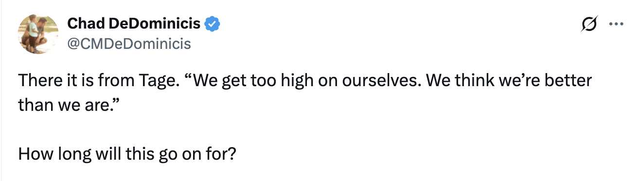 [Chad DeDominicis] There it is from Tage. “We get too high on ourselves. We think we’re better than we are.” How long will this go on for?