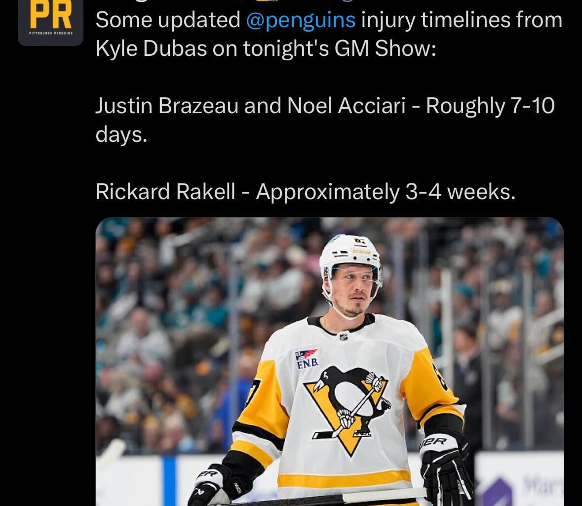 [Penguins PR] Some updated Penguins injury timelines from Kyle Dubas on tonight's GM Show: Justin Brazeau and Noel Acciari - Roughly 7-10 days. Rickard Rakell - Approximately 3-4 weeks.
