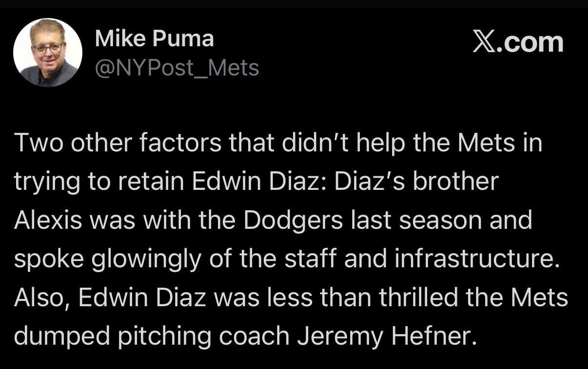 [Puma] Two other factors that didn't help the Mets in trying to retain Edwin Diaz: Diaz's brother Alexis was with the Dodgers last season and spoke glowingly of the staff and infrastructure. Also, Edwin Diaz was less than thrilled the Mets dumped pitching coach Jeremy Hefner.