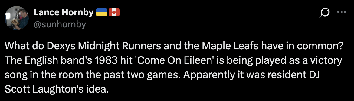 [Hornby] What do Dexys Midnight Runners and the Maple Leafs have in common? The English band's 1983 hit 'Come On Eileen' is being played as a victory song in the room the past two games. Apparently it was resident DJ Scott Laughton's idea.