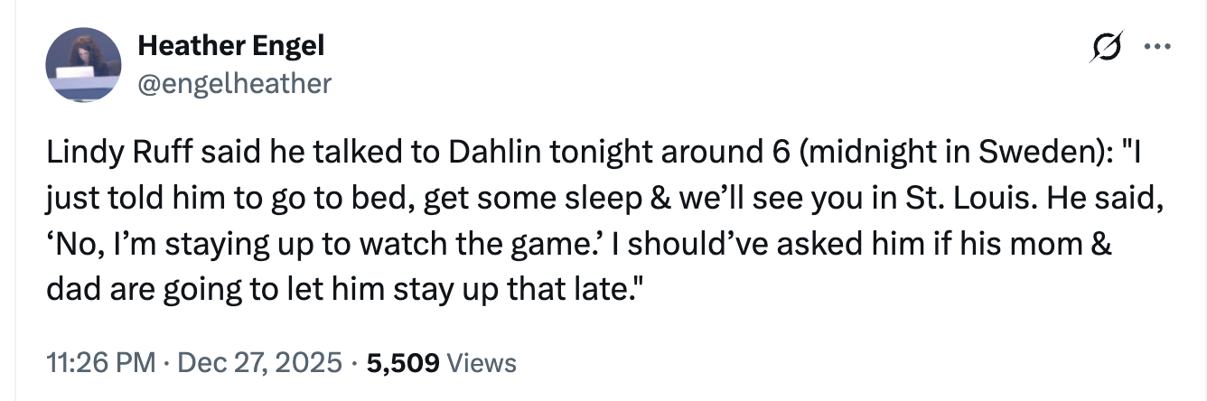 [Heather Engel] Lindy Ruff said he talked to Dahlin tonight around 6 (midnight in Sweden): "I just told him to go to bed, get some sleep & we’ll see you in St. Louis. He said, ‘No, I’m staying up to watch the game.’ I should’ve asked him if his mom & dad are going to let him stay up that late."