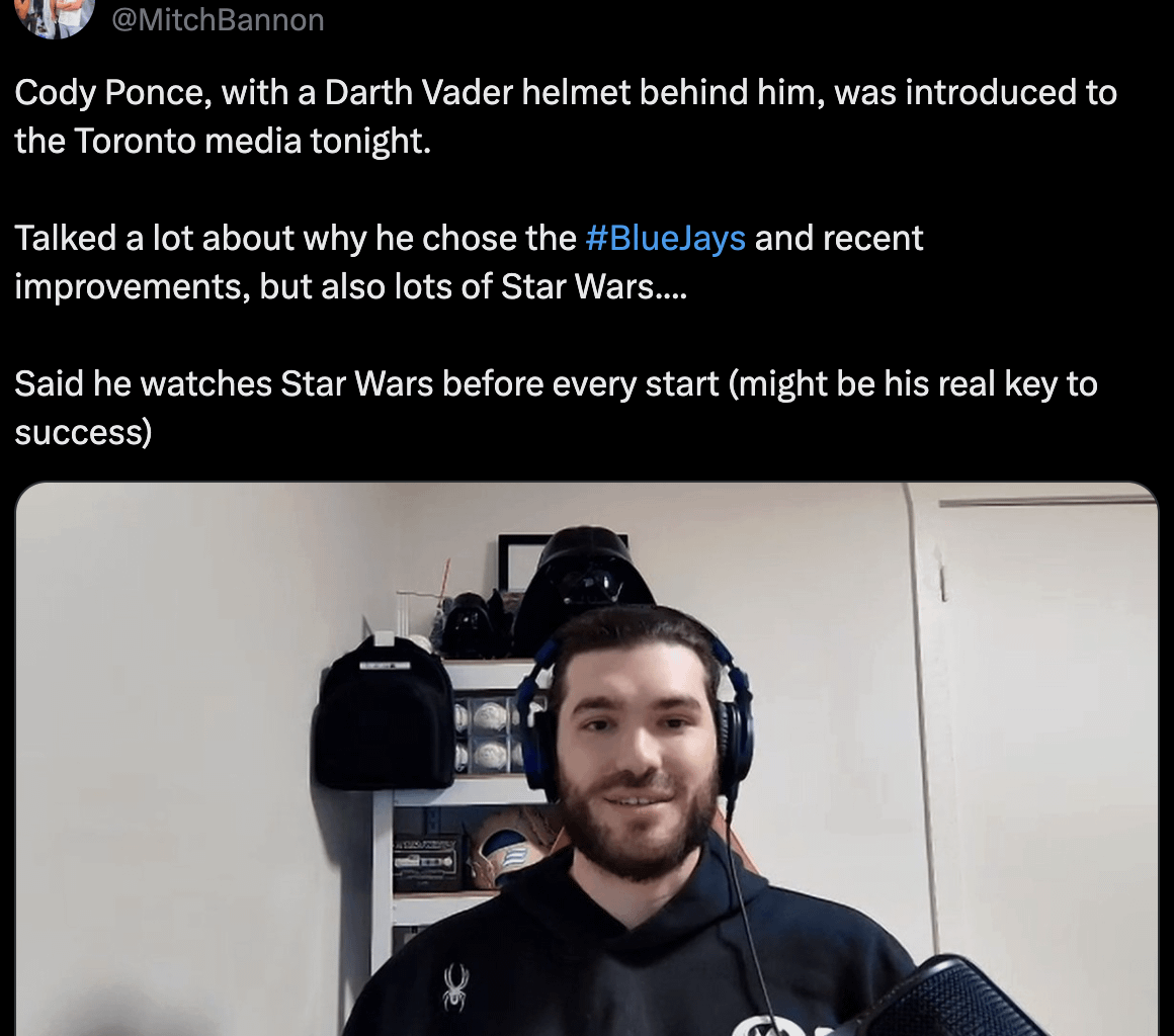 [Bannon] Cody Ponce, with a Darth Vader helmet behind him, was introduced to the Toronto media tonight. Talked a lot about why he chose the #BlueJays and recent improvements, but also lots of Star Wars.... Said he watches Star Wars before every start (might be his real key to success)