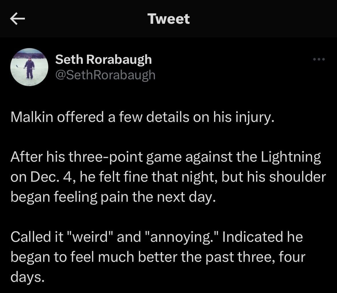 [Rorabaugh] Malkin offered a few details on his injury. After his three-point game against the Lightning on Dec. 4, he felt fine that night, but his shoulder began feeling pain the next day. Called it "weird" and "annoying." Indicated he began to feel much better the past three, four days.