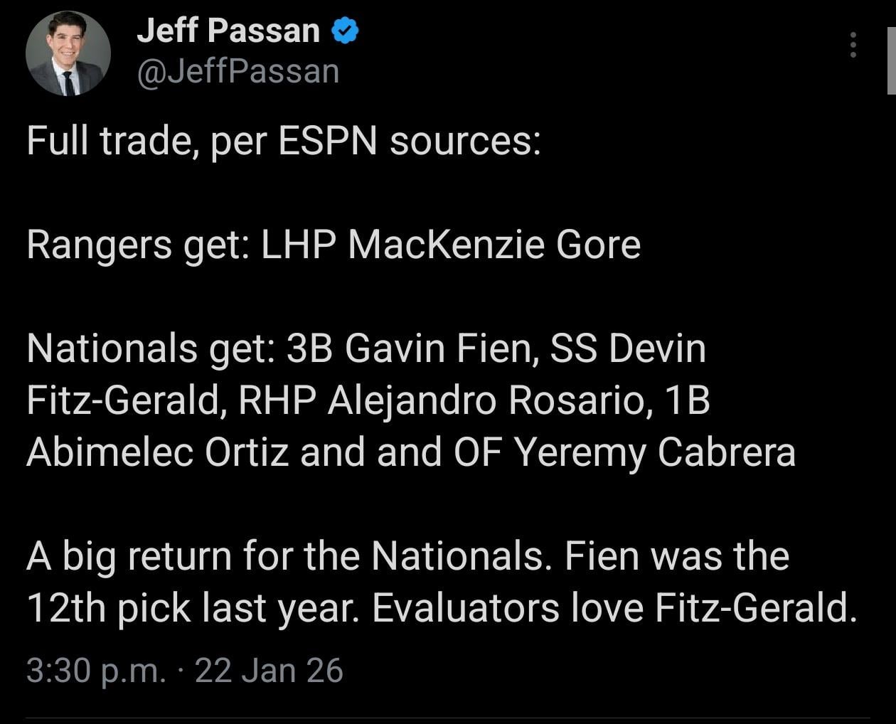 [Jeff Passan]Full trade, per ESPN sources: Rangers get: LHP MacKenzie Gore Nationals get: 3B Gavin Fien, SS Devin Fitz-Gerald, RHP Alejandro Rosario, 1B Abimelec Ortiz and and OF Yeremy Cabrera A big return for the Nationals. Fien was the 12th pick last year. Evaluators love Fitz-Gerald.
