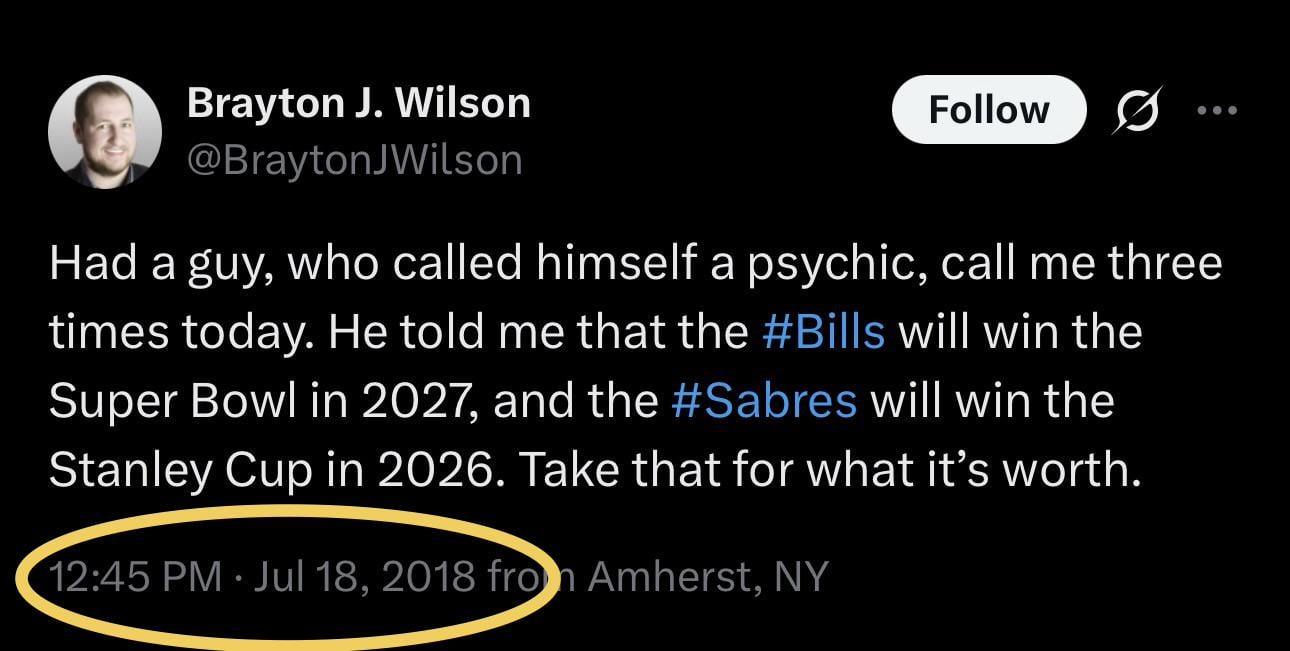 [Brayton J. Wilson] Had a guy, who called himself a psychic, call me three times today. He told me that the Bills will win the Super Bowl in 2027, and the Sabres will win the Stanley Cup in 2026. Take that for what it’s worth.