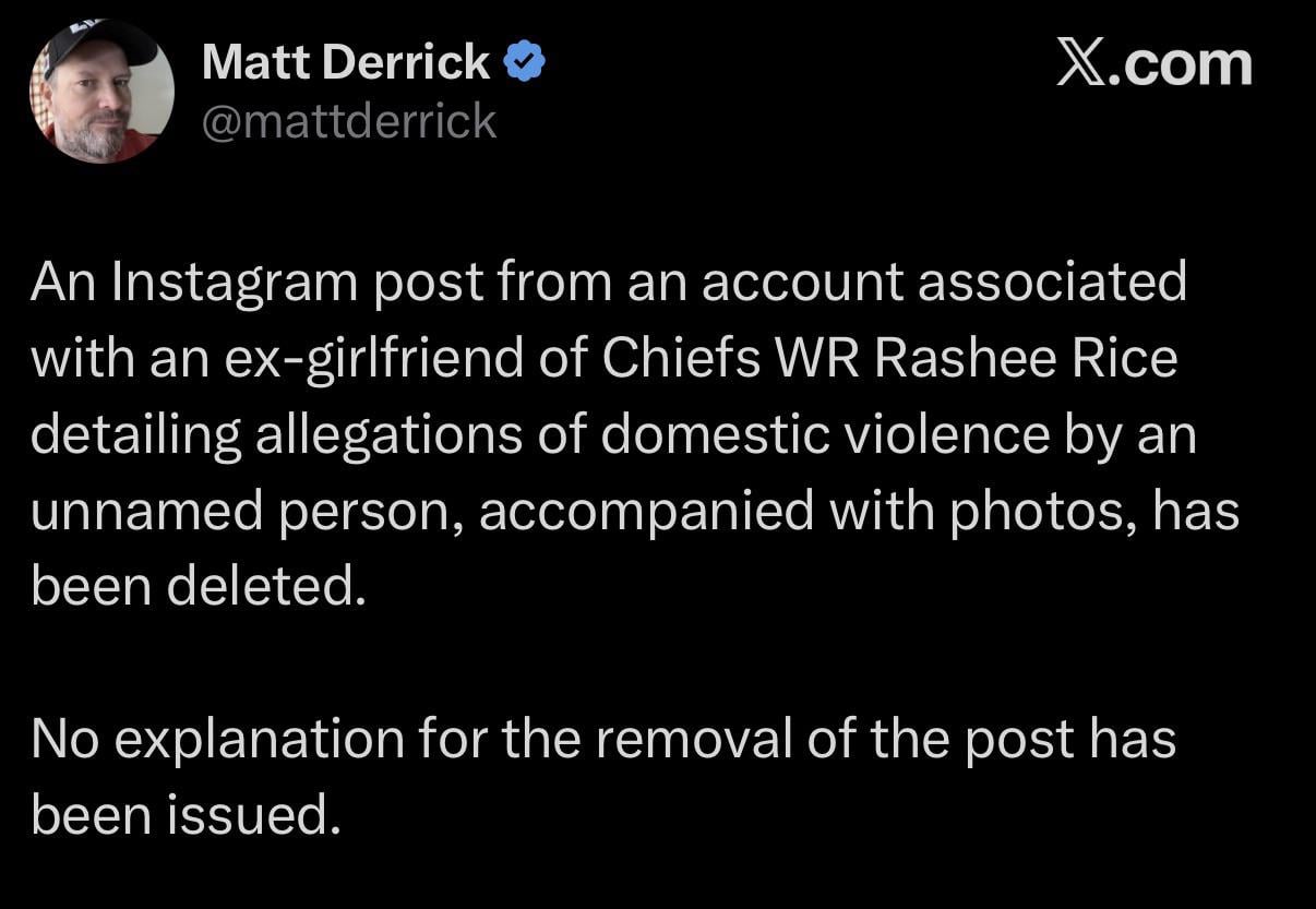 [Matt Derrick] An Instagram post from an account associated with an ex-girlfriend of Chiefs WR Rashee Rice detailing allegations of domestic violence by an unnamed person, accompanied with photos, has been deleted.
