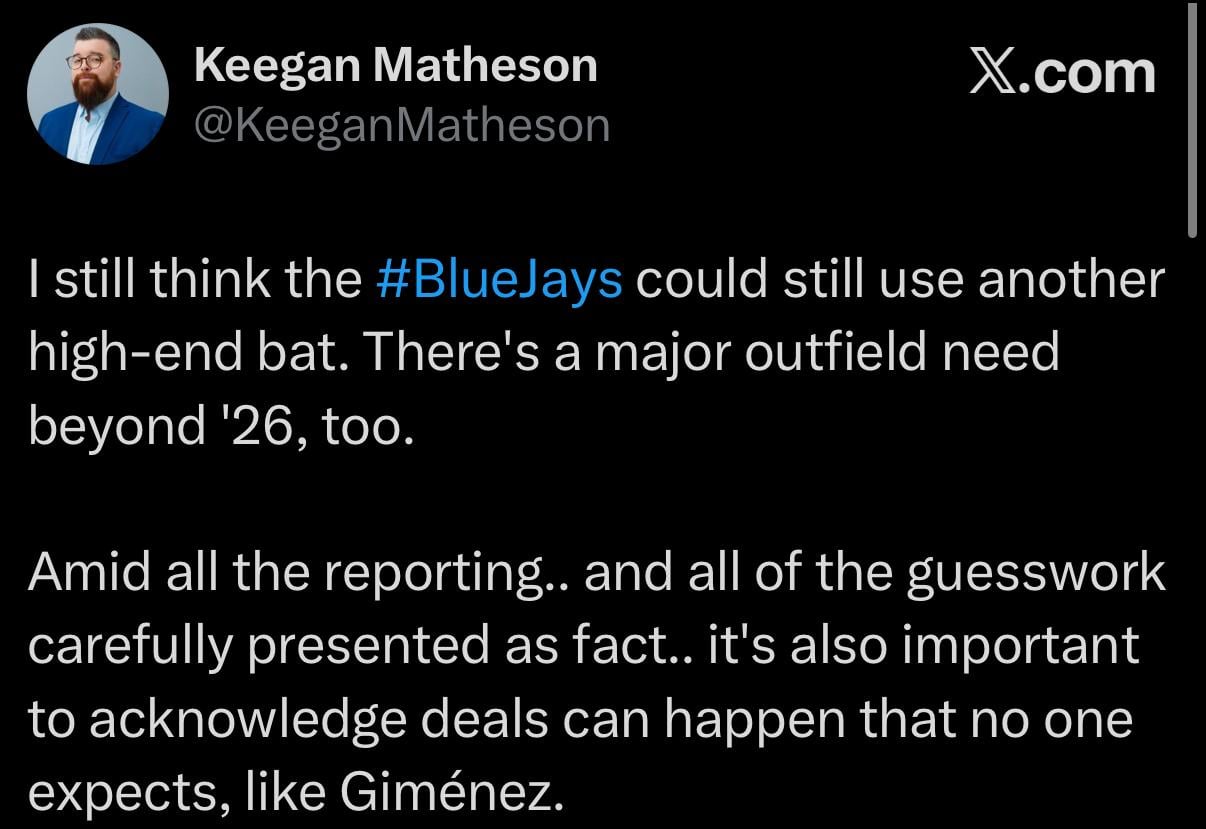 [Matheson] I still think the #BlueJays could still use another high-end bat. There's a major outfield need beyond '26, too. Amid all the reporting.. and all of the guesswork carefully presented as fact.. it's also important to acknowledge deals can happen that no one expects, like Giménez.