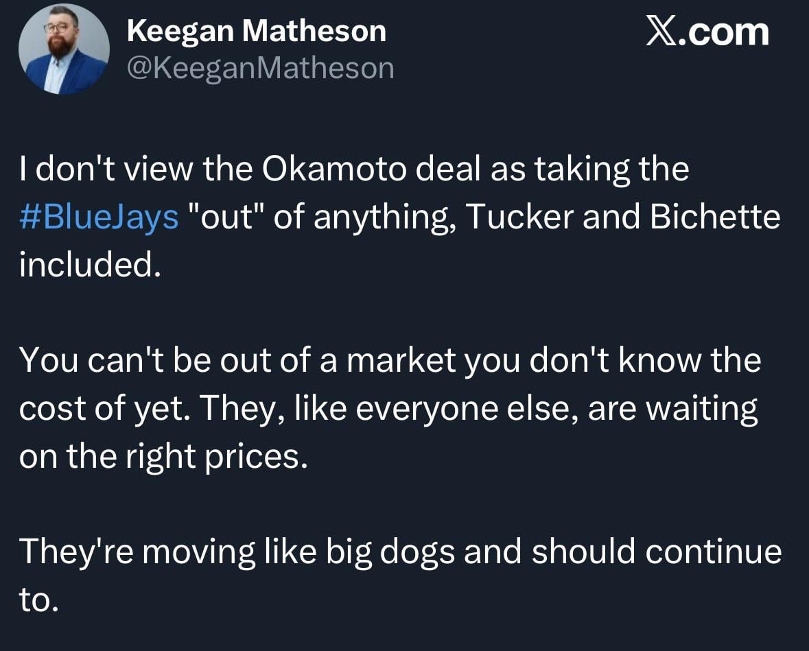 [Matheson] I don't view the Okamoto deal as taking the Blue Jays "out" of anything, Tucker and Bichette included. You can't be out of a market you don't know the cost of yet. They, like everyone else, are waiting on the right prices. They're moving like big dogs and should continue to.