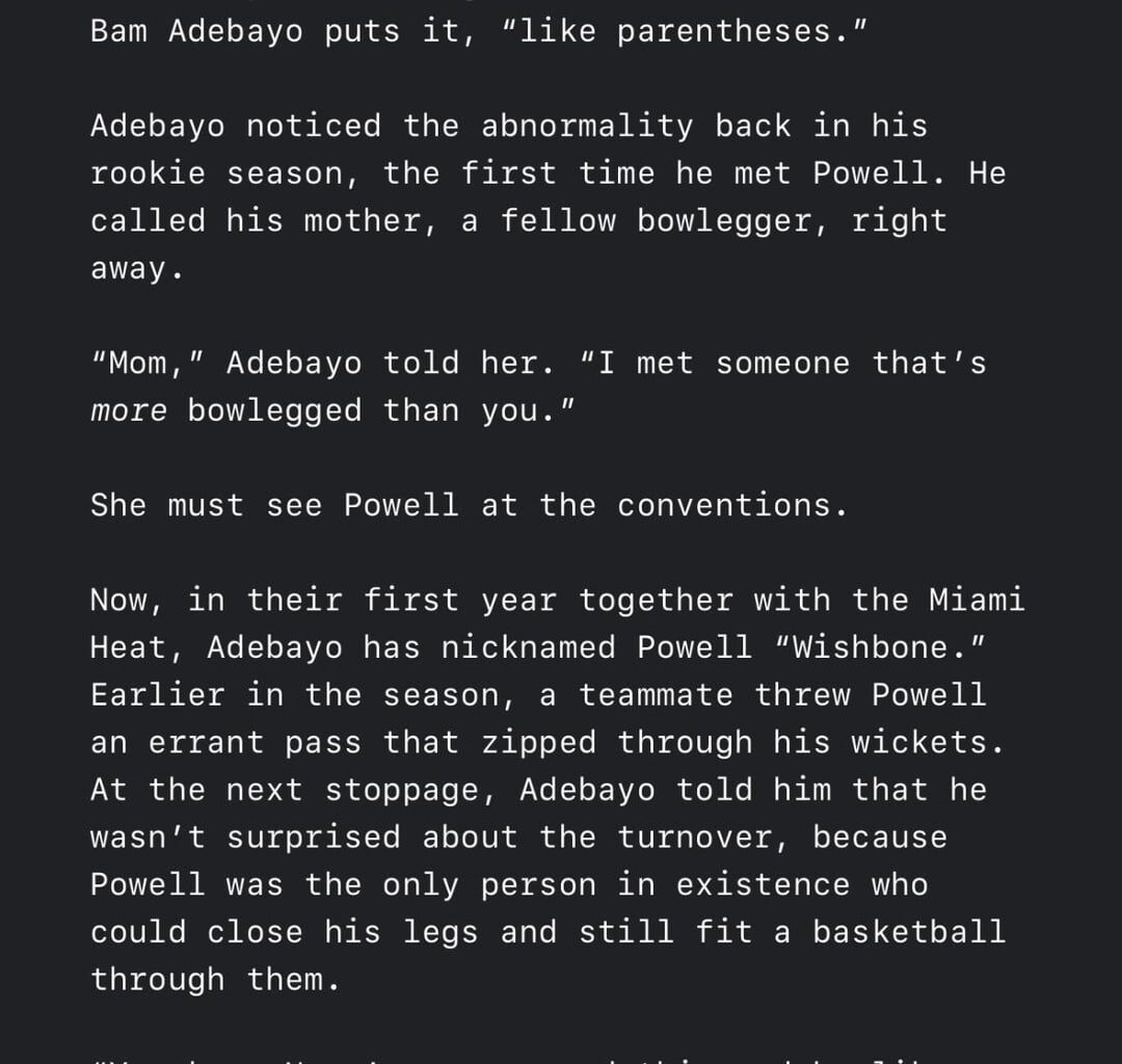 The Athletic: “Bam has nicknamed Powell “Wishbone.” Earlier in the season, a teammate threw Powell an errant pass that zipped through his wickets. Bam told him that he wasn’t surprised, because Powell was the only person in existence who could close his legs & still fit a basketball through them.” 😭