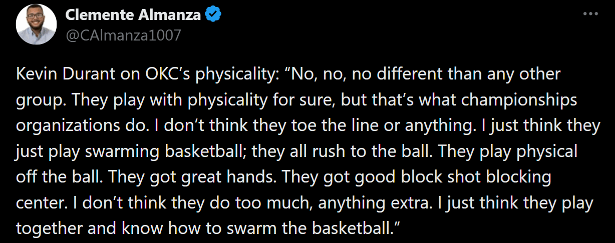 [Almanza] KD on OKC’s physicality: “No, no, no different than any other group. I don’t think they toe the line or anything. They all rush to the ball. They got great hands. I don’t think they do too much, anything extra. I just think they play together and know how to swarm the basketball.”