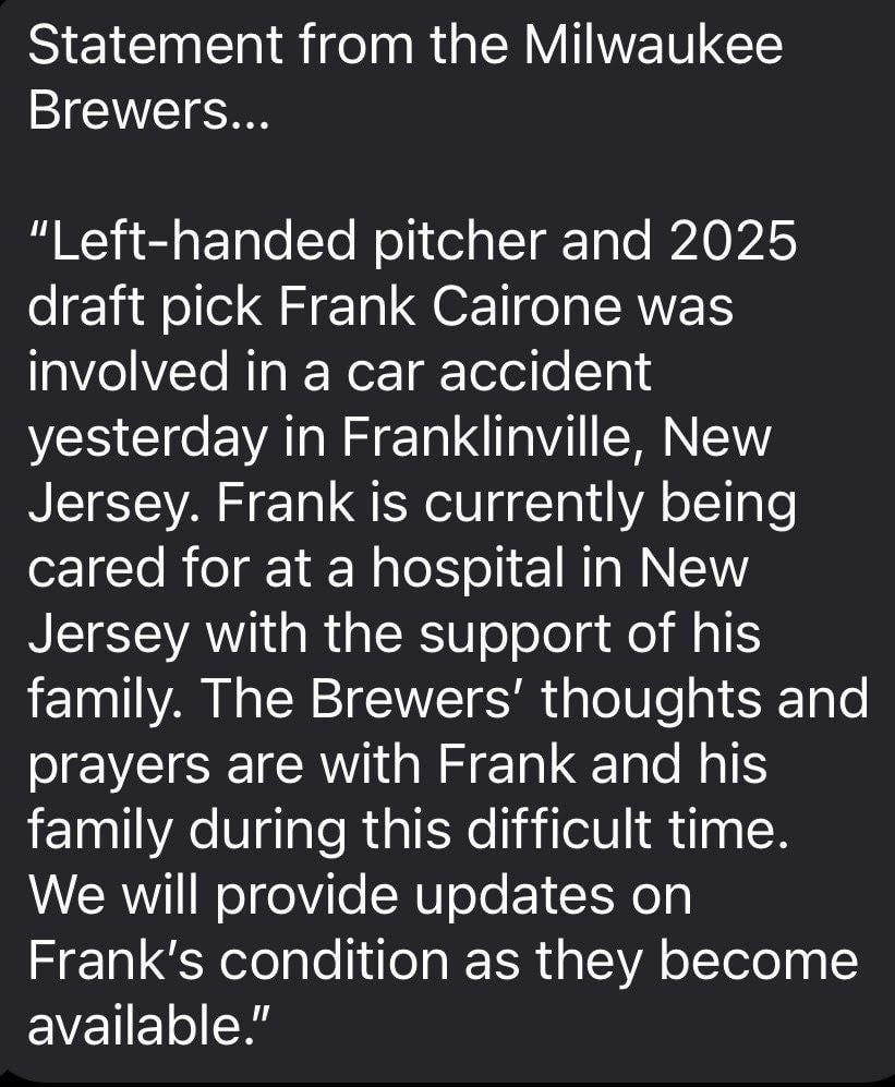 Frank Cairone, the Brewers 2025 second round pick, was involved in a serious car accident yesterday in New Jersey, the team released in a statement just now. Cairone is currently being treated at a hospital.