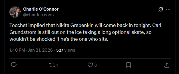 [O'Connor] Tocchet implied that Nikita Grebenkin will come back in tonight. Carl Grundstrom is still out on the ice taking a long optional skate, so wouldn't be shocked if he's the one who sits.