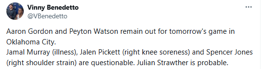 [Benedetto] Aaron Gordon and Peyton Watson remain out for tomorrow's game in Oklahoma City.
Jamal Murray (illness), Jalen Pickett (right knee soreness) and Spencer Jones (right shoulder strain) are questionable. Julian Strawther is probable.