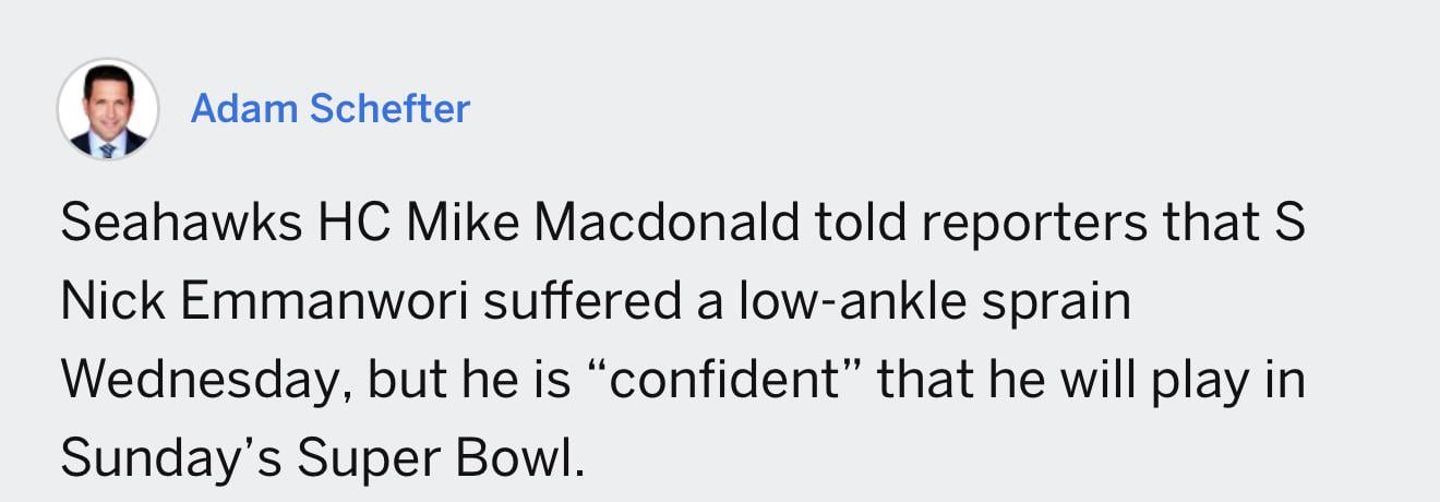 [Schefter] Seahawks HC Mike Macdonald told reporters that S Nick Emmanwori suffered a low-ankle sprain Wednesday, but he is “confident” that he will play in Sunday’s Super Bowl.