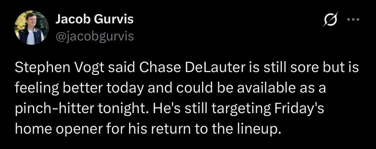 [Gurvis] Stephen Vogt said Chase DeLauter is still sore but is feeling better today and could be available as a pinch-hitter tonight. He's still targeting Friday's home opener for his return to the lineup.